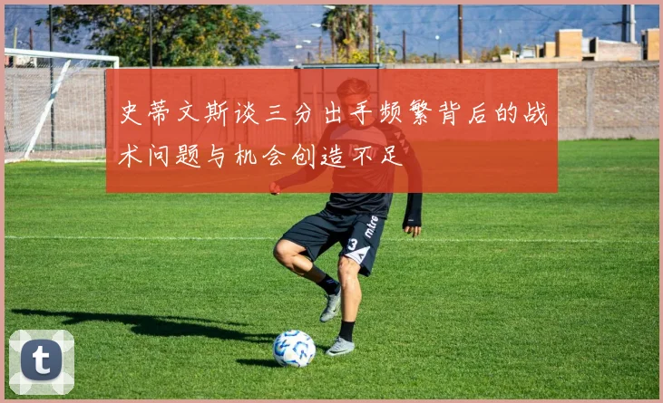 史蒂文斯谈三分出手频繁背后的战术问题与机会创造不足