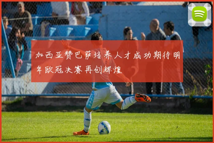 加西亚赞巴萨培养人才成功期待明年欧冠决赛再创辉煌