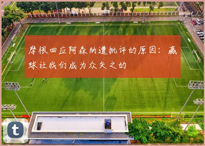 摩根回应阿森纳遭批评的原因：赢球让我们成为众矢之的