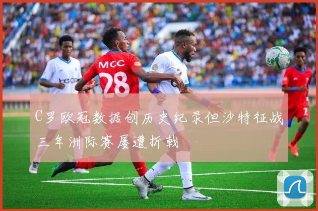 C罗欧冠数据创历史纪录但沙特征战三年洲际赛屡遭折戟
