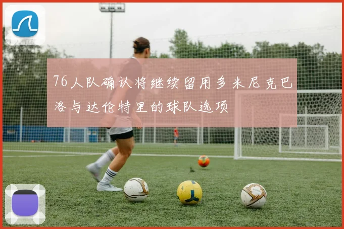 76人队确认将继续留用多米尼克巴洛与达伦特里的球队选项