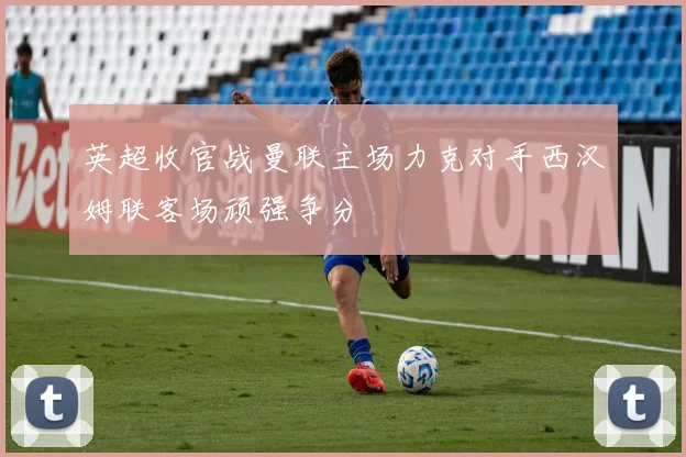 英超收官战曼联主场力克对手西汉姆联客场顽强争分