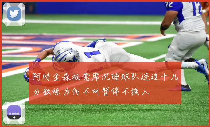 阿特金森板凳席沉睡球队连追十几分教练为何不叫暂停不换人