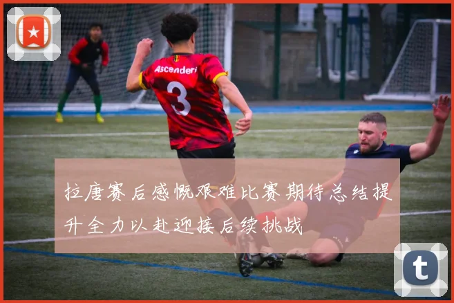 拉唐赛后感慨艰难比赛期待总结提升全力以赴迎接后续挑战
